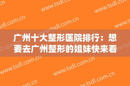 广州十大整形医院排行：想要去广州整形的姐妹快来看看这一篇！(广州比较有名的整形医院)