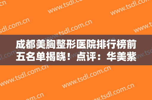 成都美胸整形医院排行榜前五名单揭晓！点评：华美紫馨、军大口碑评价，速查