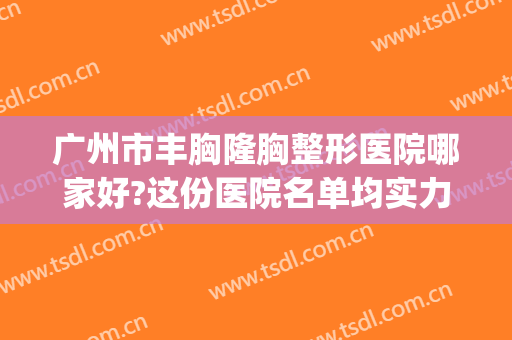 广州市丰胸隆胸整形医院哪家好?这份医院名单均实力在线建议收藏~(广州隆胸有名的医院医生)