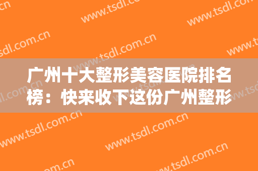 广州十大整形美容医院排名榜：快来收下这份广州整形指南~(广州前十整形美容医院)