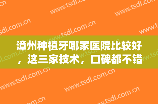 漳州种植牙哪家医院比较好，这三家技术，口碑都不错，附价格表(漳州种植牙多少钱)