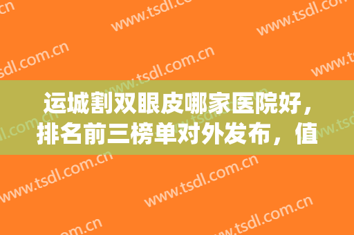 运城割双眼皮哪家医院好，排名前三榜单对外发布，值得一看！(运城做双眼皮哪家医院好)