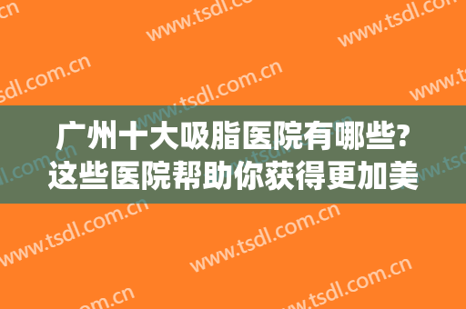 广州十大吸脂医院有哪些?这些医院帮助你获得更加美丽的身材~(广州吸脂手术医院排名)