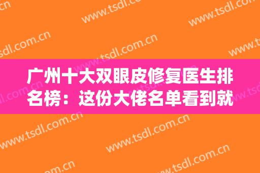 广州十大双眼皮修复医生排名榜：这份大佬名单看到就是赚到~(广州修复双眼皮口碑最好的整形医院)