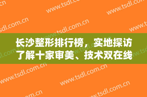 长沙整形排行榜，实地探访了解十家审美、技术双在线医院！(长沙前三名整形医院)