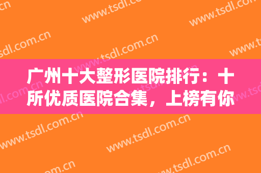 广州十大整形医院排行：十所优质医院合集，上榜有你喜欢的吗？(广州整形医院前十排名)