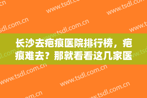 长沙去疤痕医院排行榜，疤痕难去？那就看看这几家医院(长沙哪家去疤痕医院比较好)