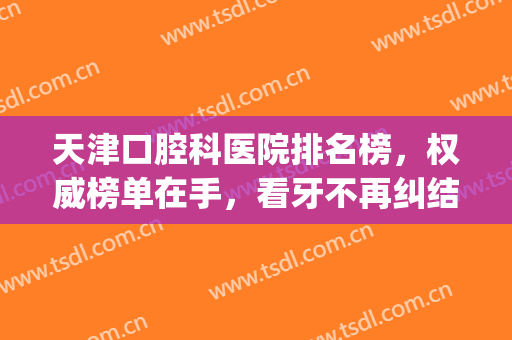 天津口腔科医院排名榜，权威榜单在手，看牙不再纠结！(天津牙科医院排名榜天津口腔医院主任)