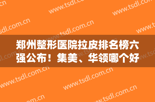 郑州整形医院拉皮排名榜六强公布！集美、华领哪个好|建议了解全文