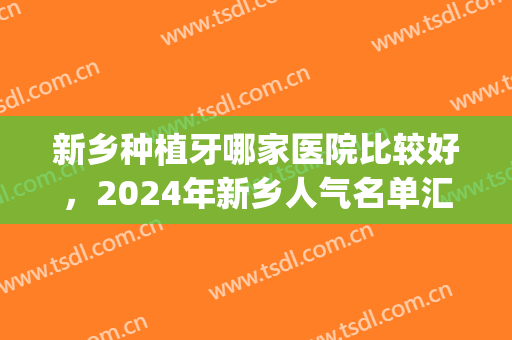 新乡种植牙哪家医院比较好，2024年新乡人气名单汇总一览表(新乡植得口腔医院怎么样)