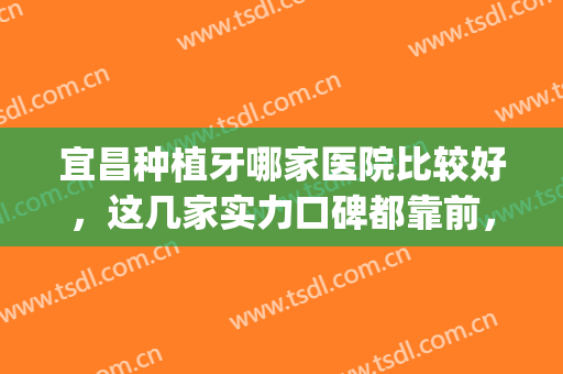 宜昌种植牙哪家医院比较好，这几家实力口碑都靠前，深受好评！(宜昌种植牙技术哪个医院好)