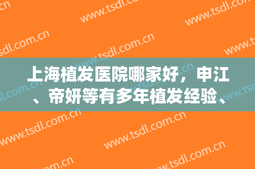 上海植发医院哪家好，申江、帝妍等有多年植发经验、技术成熟！(上海植发医院怎么样)