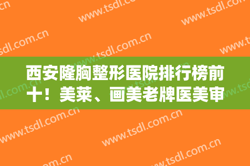 西安隆胸整形医院排行榜前十！美莱、画美老牌医美审美好，暑期可约(西安哪家医美整形医院好)