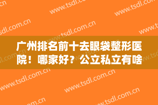 广州排名前十去眼袋整形医院！哪家好？公立私立有啥不一样(去眼袋公立医院好还是整形医院好)