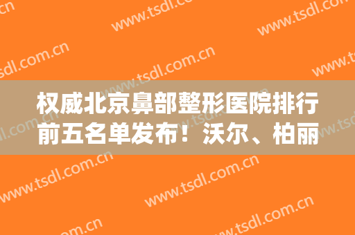 权威北京鼻部整形医院排行前五名单发布！沃尔、柏丽口碑实力绝绝子(北京鼻子整容排名前十)