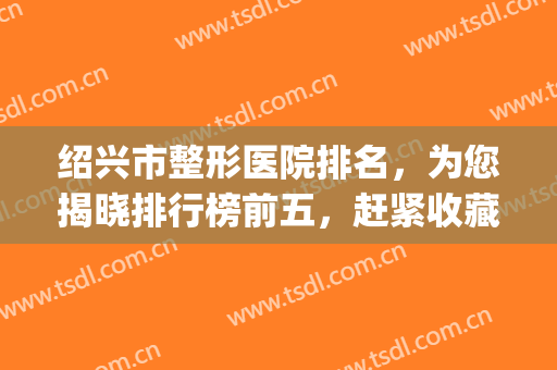 绍兴市整形医院排名，为您揭晓排行榜前五，赶紧收藏！(绍兴整容医院哪家最好)