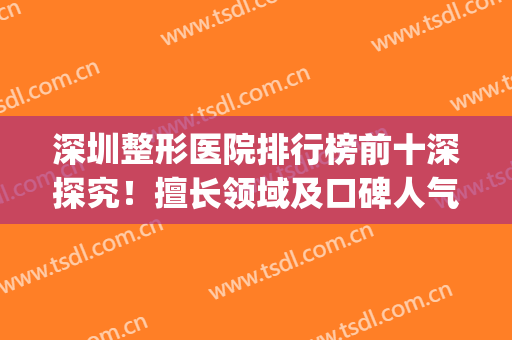 深圳整形医院排行榜前十深探究！擅长领域及口碑人气等全场十佳！(深圳排名前十的大型整形医院)