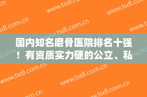 国内知名磨骨医院排名十强！有资质实力硬的公立、私立一网打尽！(国内磨骨医院排名圣嘉新官网)