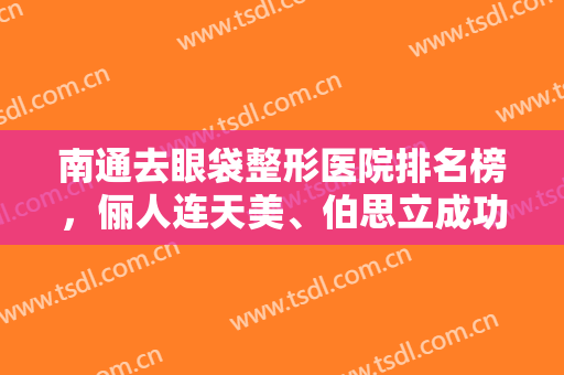 南通去眼袋整形医院排名榜，俪人连天美、伯思立成功入围前三,附价格表