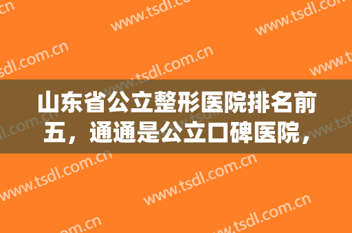 山东省公立整形医院排名前五，通通是公立口碑医院，实力摆在这儿！(山东正规整形医院排名)