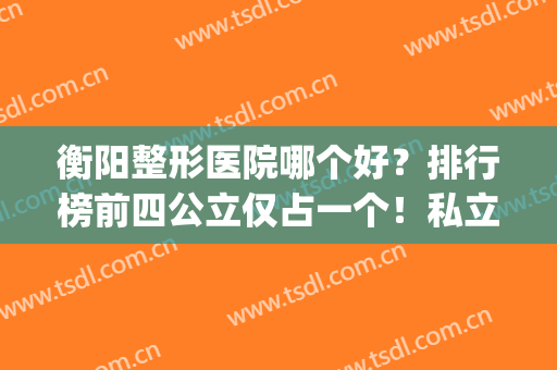 衡阳整形医院哪个好？排行榜前四公立仅占一个！私立医美价格不贵(衡阳哪家美容医院最好)