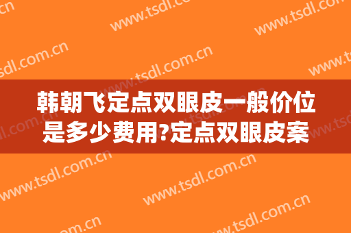 韩朝飞定点双眼皮一般价位是多少费用?定点双眼皮案例效果对比图_中南大学湘雅三医院