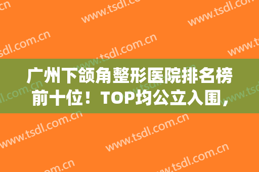 广州下颌角整形医院排名榜前十位！TOP均公立入围，预约的人尤其多(广州做下颌角最好的医院)