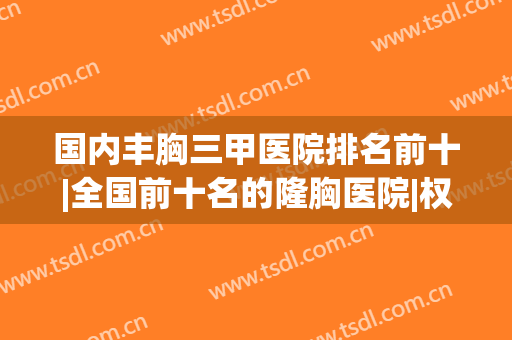 国内丰胸三甲医院排名前十|全国前十名的隆胸医院|权威综合盘点！(国内哪家医院丰胸做的最好)