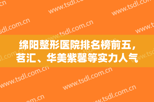 绵阳整形医院排名榜前五，茗汇、华美紫馨等实力人气相当，附价格表(绵阳排名第一的整容医院)