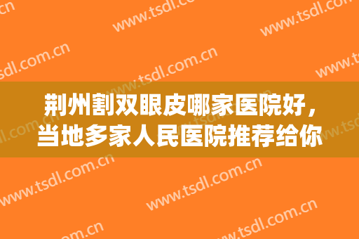 荆州割双眼皮哪家医院好，当地多家人民医院推荐给你，技术到位！(荆州做双眼皮最好的医生)