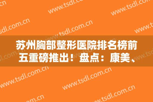 苏州胸部整形医院排名榜前五重磅推出！盘点：康美、美莱口碑擅长详细