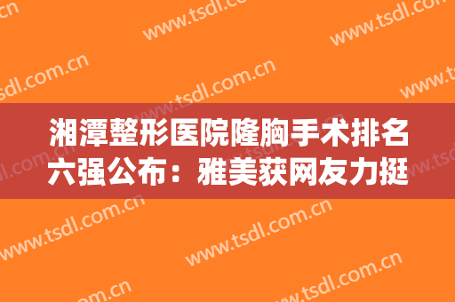 湘潭整形医院隆胸手术排名六强公布：雅美获网友力挺_实力锁定前三！