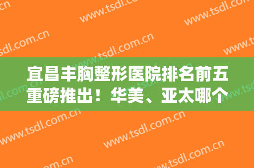 宜昌丰胸整形医院排名前五重磅推出！华美、亚太哪个好|这里给你建议