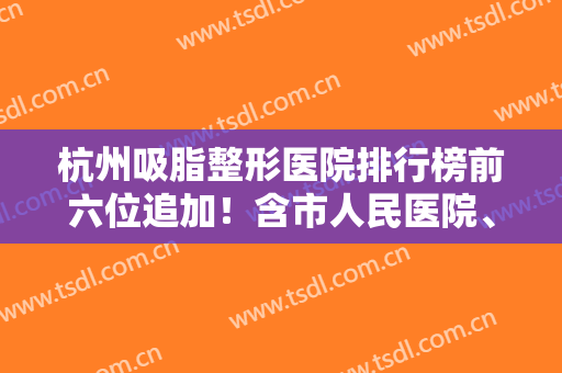 杭州吸脂整形医院排行榜前六位追加！含市人民医院、 解放军117/价格