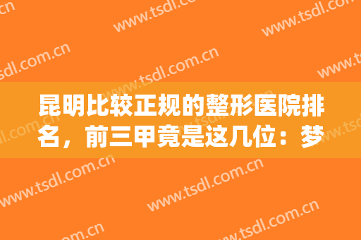 昆明比较正规的整形医院排名，前三甲竟是这几位：梦想、娇点、美立方(昆明整形医院哪家强)
