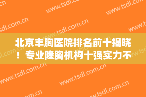 北京丰胸医院排名前十揭晓！专业隆胸机构十强实力不踩雷！(哪家医院丰胸整形好)