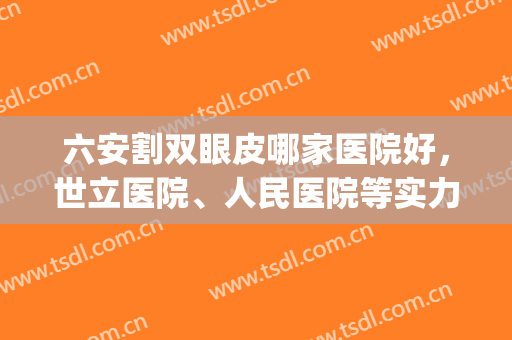 六安割双眼皮哪家医院好，世立医院、人民医院等实力选手上榜！(六安哪家双眼皮做得好)