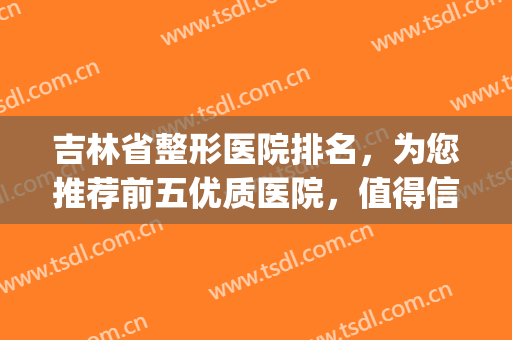 吉林省整形医院排名，为您推荐前五优质医院，值得信赖！(吉林长春整形医院哪个好)