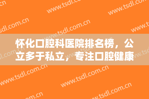 怀化口腔科医院排名榜，公立多于私立，专注口腔健康！(怀化牙医医院哪家好)