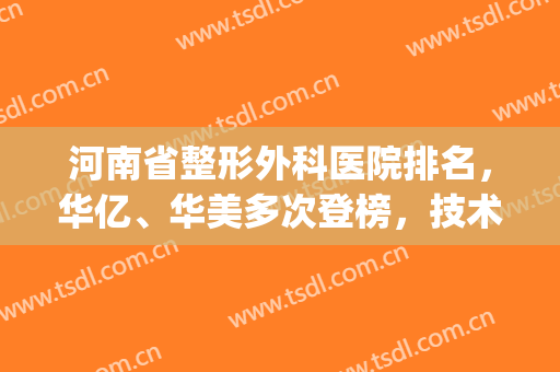 河南省整形外科医院排名，华亿、华美多次登榜，技术在线！(河南华美整形美容医院怎么样)