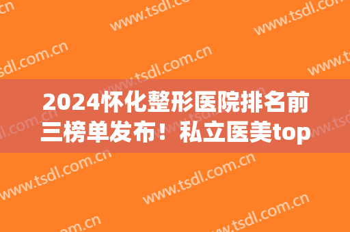 2024怀化整形医院排名前三榜单发布！私立医美top3口碑揭秘！隆鼻案例、价格一览