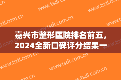 嘉兴市整形医院排名前五，2024全新口碑评分结果一览表(嘉兴公立整形医院排名)