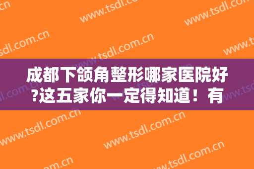 成都下颌角整形哪家医院好?这五家你一定得知道！有资格且排名前五~