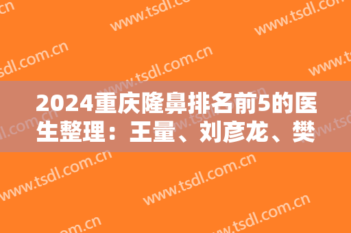 2024重庆隆鼻排名前5的医生整理：王量、刘彦龙、樊东力等上榜！价格查询