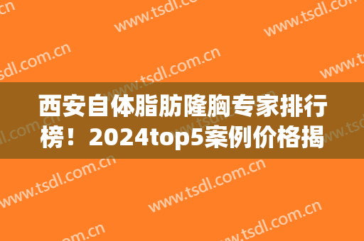西安自体脂肪隆胸专家排行榜！2024top5案例价格揭秘，你不看亏大了(西安自体脂肪丰胸医院)