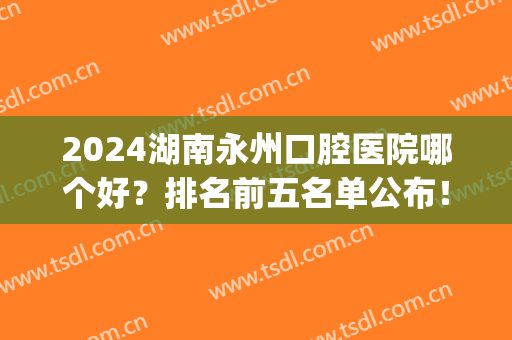 2024湖南永州口腔医院哪个好？排名前五名单公布！牙齿矫正案例同步！(永州最好的口腔医院)