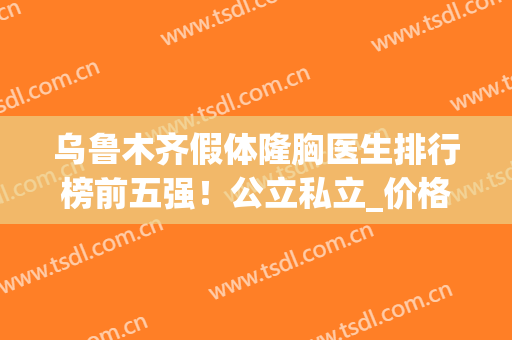 乌鲁木齐假体隆胸医生排行榜前五强！公立私立_价格案例一应俱全(乌鲁木齐胸部整形)