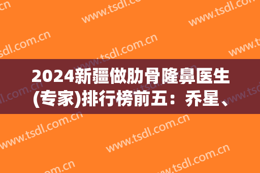 2024新疆做肋骨隆鼻医生(专家)排行榜前五：乔星、吴新民、黄江泊等上榜