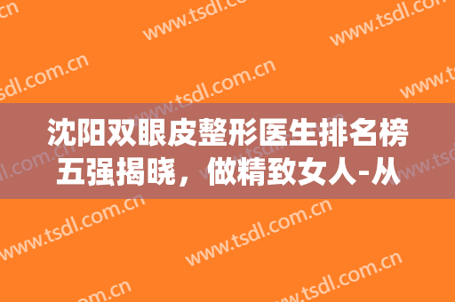 沈阳双眼皮整形医生排名榜五强揭晓，做精致女人-从眼睛开始(沈阳哪家整形医院双眼皮做的好)