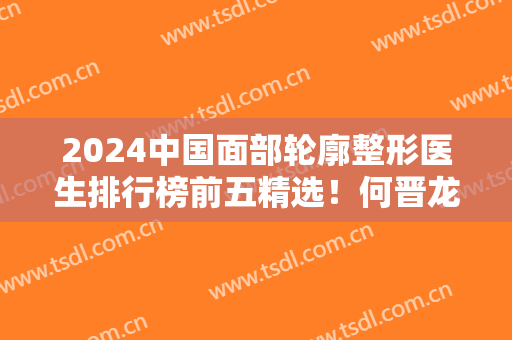 2024中国面部轮廓整形医生排行榜前五精选！何晋龙、穆雄铮等靠前！价格附上
